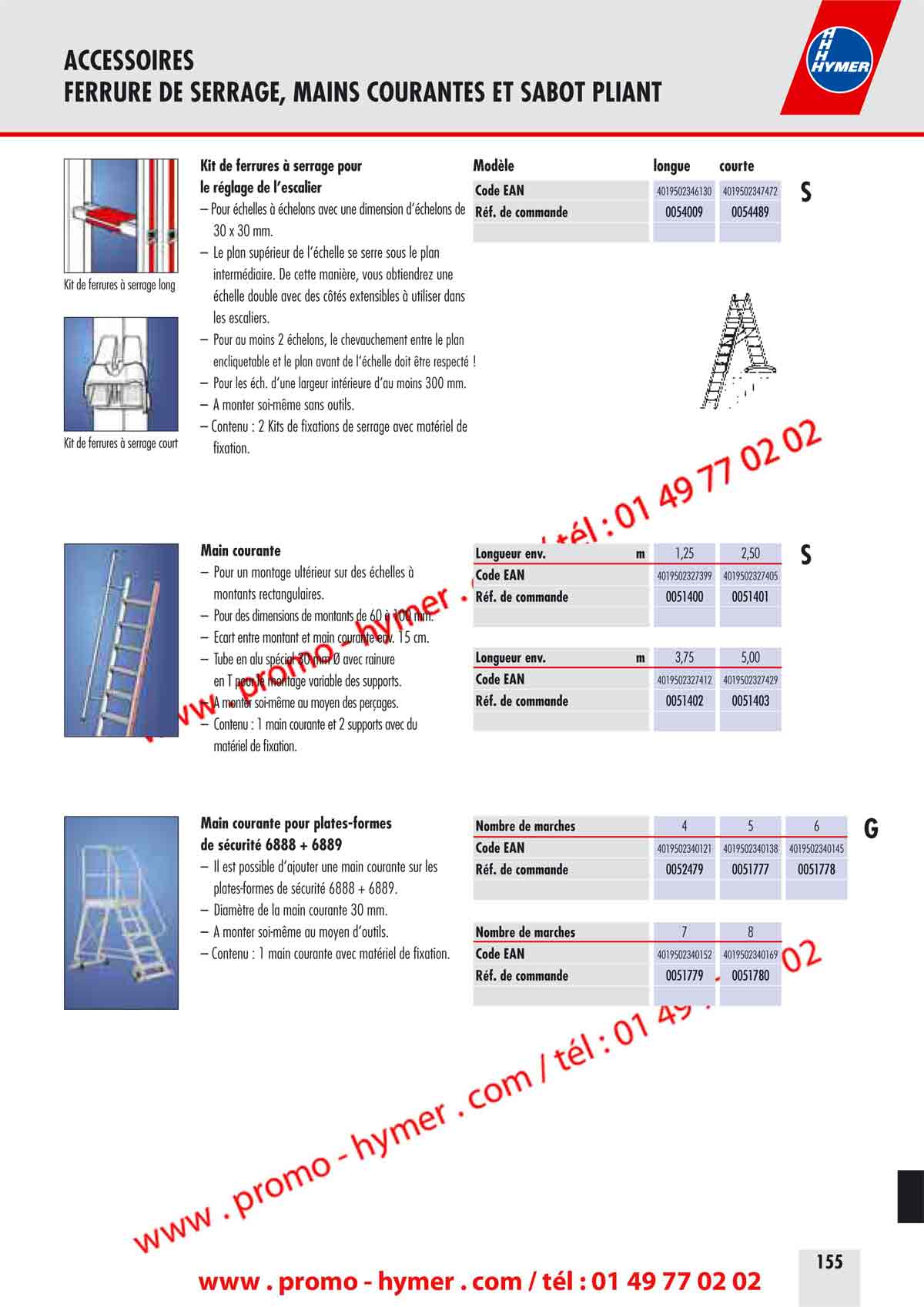 ACCESSOIRES 
FERRURE DE SERRAGE, MAINS COURANTES ET SABOT PLIANT 


Kit de ferrures &agrave; serrage pour Mod&egrave;le longue courte 
le r&eacute;glage de l&rsquo;escalier Code EAN 

4019502346130 4019502347472 
0054009 0054489 

&ndash; Pour &eacute;chelles &agrave; &eacute;chelons avec une dimension d&lsquo;&eacute;chelons de 
R&eacute;f. de commande 
30 x 30 mm. 
&ndash; Le plan sup&eacute;rieur de l&lsquo;&eacute;chelle se serre sous le plan 
interm&eacute;diaire. De cette mani&egrave;re, vous obtiendrez une 
Kit de ferrures &agrave; serrage long 

&eacute;chelle double avec des c&ocirc;t&eacute;s extensibles &agrave; utiliser dans 

 les escaliers. 

&ndash; Pour au moins 2 &eacute;chelons, le chevauchement entre le plan 
encliquetable et le plan avant de l&lsquo;&eacute;chelle doit &ecirc;tre respect&eacute; ! 
&ndash; Pour les &eacute;ch. d&lsquo;une largeur int&eacute;rieure d&lsquo;au moins 300 mm. 
&ndash; A monter soi-m&ecirc;me sans outils. 
&ndash; Contenu : 2 Kits de fixations de serrage avec mat&eacute;riel de
Kit de ferrures &agrave; serrage court 

&ndash; Pour un montage ult&eacute;rieur sur des &eacute;chelles &agrave; Code EAN 
montants rectangulaires. R&eacute;f. de commande 
&ndash; Pour des dimensions de montants de 60 &agrave; 100 mm. 
&ndash; &Eacute;cart entre montant et main courante env. 15 cm. 
&ndash; Tube en alu sp&eacute;cial 30 mm &Oslash; avec rainure Longueur env. m 3,75 5,00 
en T pour le montage variable des supports. Code EAN 4019502327412 4019502327429 
&ndash; A monter soi-m&ecirc;me au moyen des per&ccedil;ages. 
R&eacute;f. de commande 0051402 0051403 
&ndash; Contenu : 1 main courante et 2 supports avec du 
mat&eacute;riel de fixation. 
Main courante pour plates-formes 
 

&ndash; Il est possible d&lsquo;ajouter une main courante sur les R&eacute;f. de commande 
plates-formes de s&eacute;curit&eacute; 6888 + 6889. 
&ndash; Diam&egrave;tre de la main courante 30 mm. 
&ndash; A monter soi-m&ecirc;me au moyen d&lsquo;outils. 
Nombre de marches 
&ndash; Contenu : 1 main courante avec mat&eacute;riel de fixation. 